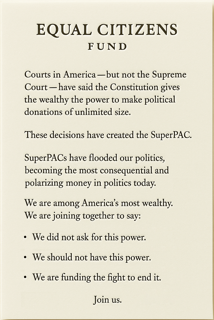 Equal Citizens Fund Courts in America — but not the Supreme Court — have said the Constitution gives the wealthy the power to make political donations of unlimited size. These decisions have created the SuperPAC. SuperPACs have flooded our politics, becoming the most consequential and polarizing money in politics today. We are among America’s most wealthy. We are joining together to say: We did not ask for this power. We do not want this power. We are funding the fight to end it. JOIN US.